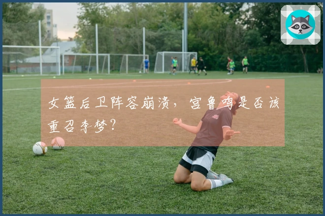 女篮后卫阵容崩溃，宫鲁鸣是否该重召李梦？