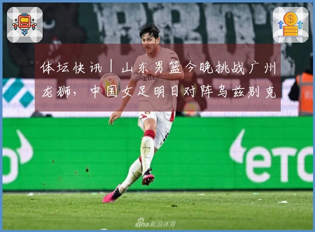 体坛快讯｜山东男篮今晚挑战广州龙狮，中国女足明日对阵乌兹别克斯坦