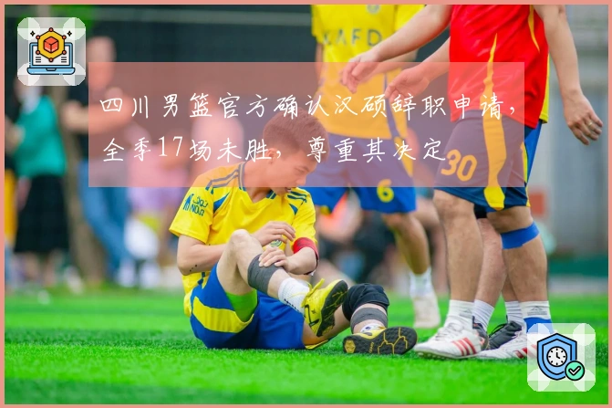 四川男篮官方确认汉硕辞职申请，全季17场未胜，尊重其决定