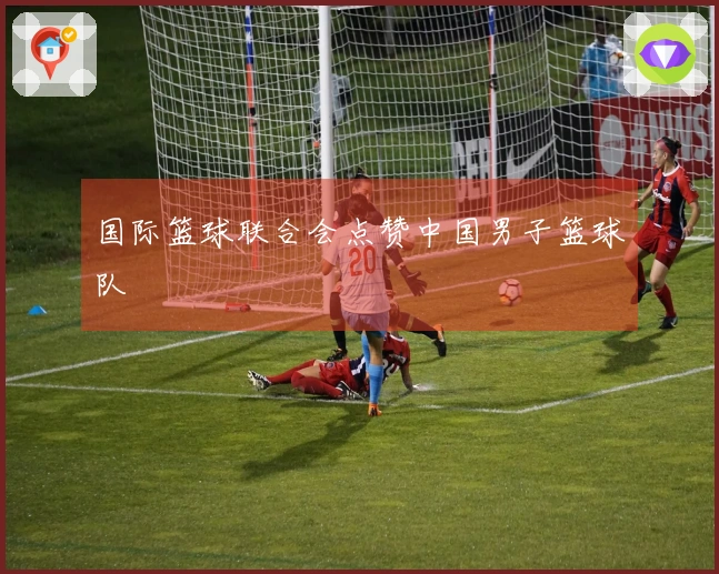 国际篮球联合会点赞中国男子篮球队