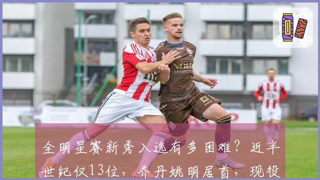 全明星赛新秀入选有多困难？近半世纪仅13位，乔丹姚明居首，现役球员无缘