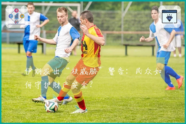 伊朗发出“核威胁”警告：民众如何守护财产安全？