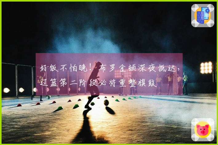 好饭不怕晚！布罗金顿深夜抵达，辽篮第二阶段必将重整旗鼓