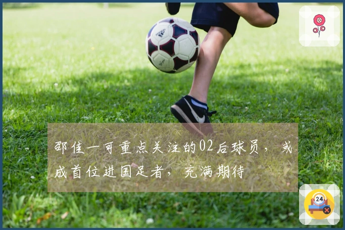 邵佳一可重点关注的02后球员，或成首位进国足者，充满期待