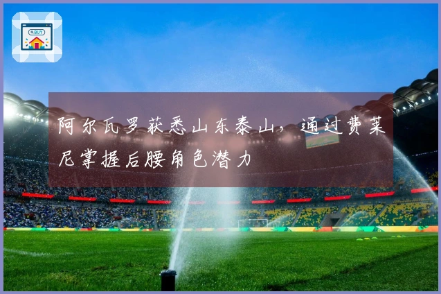 阿尔瓦罗获悉山东泰山，通过费莱尼掌握后腰角色潜力