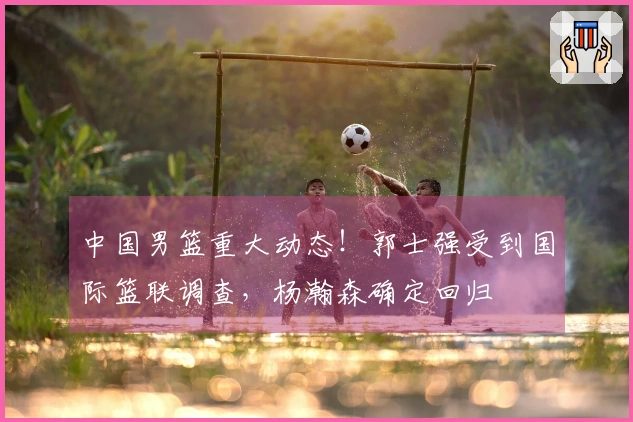 中国男篮重大动态！郭士强受到国际篮联调查，杨瀚森确定回归