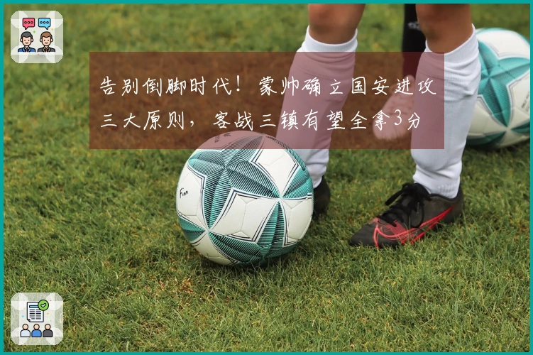 告别倒脚时代！蒙帅确立国安进攻三大原则，客战三镇有望全拿3分