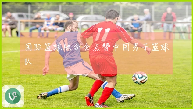 国际篮球联合会点赞中国男子篮球队