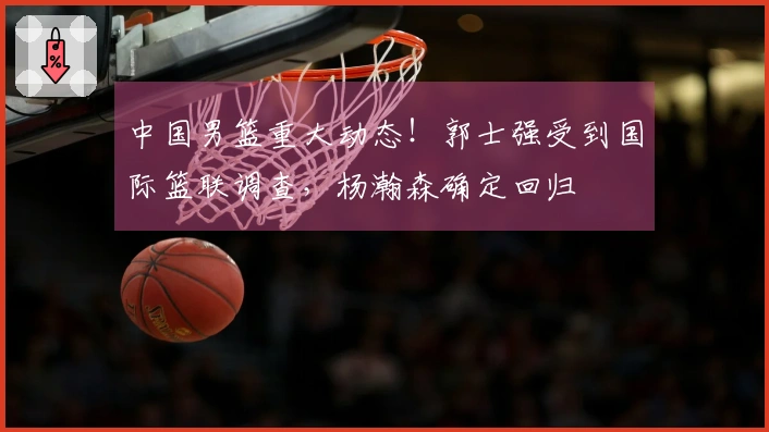 中国男篮重大动态!郭士强受到国际篮联调查,杨瀚森确定回归