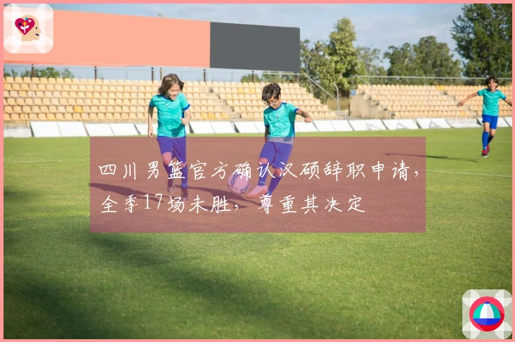 四川男篮官方确认汉硕辞职申请，全季17场未胜，尊重其决定