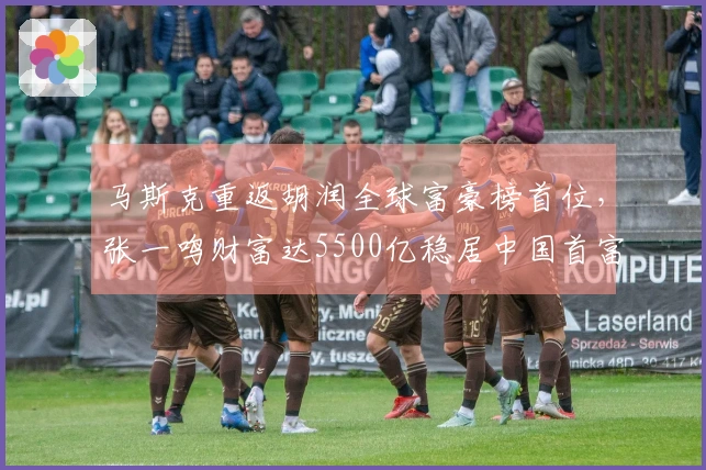 马斯克重返胡润全球富豪榜首位，张一鸣财富达5500亿稳居中国首富