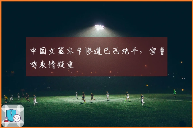 中国女篮末节惨遭巴西绝平，宫鲁鸣表情凝重