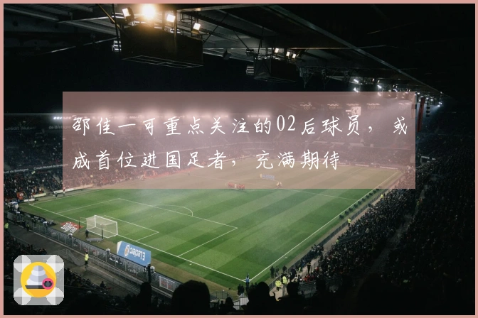 邵佳一可重点关注的02后球员，或成首位进国足者，充满期待