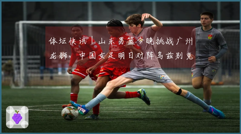 体坛快讯｜山东男篮今晚挑战广州龙狮，中国女足明日对阵乌兹别克斯坦