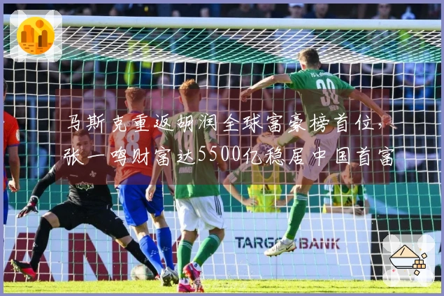 马斯克重返胡润全球富豪榜首位，张一鸣财富达5500亿稳居中国首富